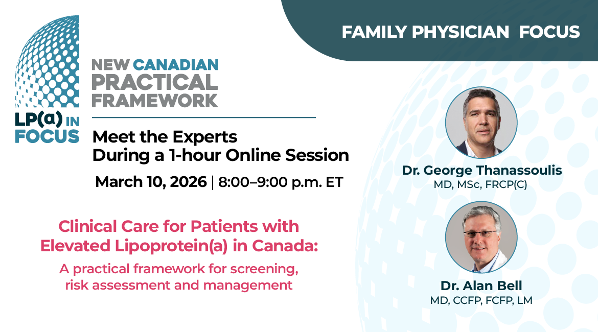 Lp(a) In Focus New Canadian Practical Framework. Family Physician Focus. Meet the Experts During a 1-hour Online Session. March 10, 2026 8:00-9:00 p.m. ET. Speakers Dr. George Thanassoulis MD, MSc, FRCP(C) Dr. Alan Bell, MD, CCFP, FCFP, LM